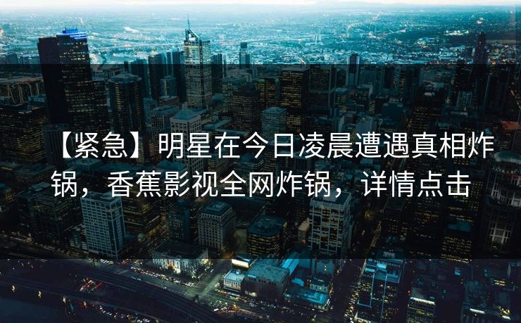 【紧急】明星在今日凌晨遭遇真相炸锅,香蕉影视全网炸锅,详情点击 【紧急】明星在今日凌晨遭遇真相炸锅,香蕉影视全网炸锅,详情点击