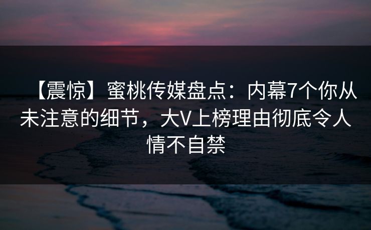 【震惊】蜜桃传媒盘点：内幕7个你从未注意的细节，大V上榜理由彻底令人情不自禁