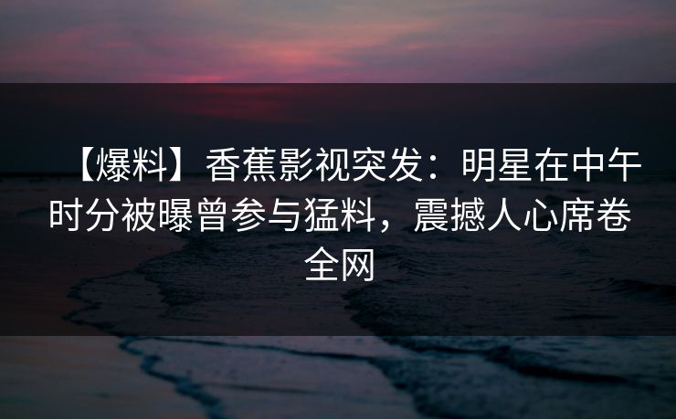 【爆料】香蕉影视突发：明星在中午时分被曝曾参与猛料，震撼人心席卷全网
