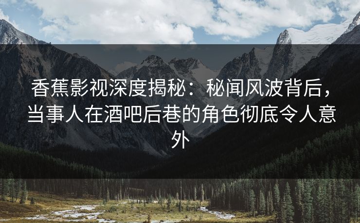 香蕉影视深度揭秘：秘闻风波背后，当事人在酒吧后巷的角色彻底令人意外