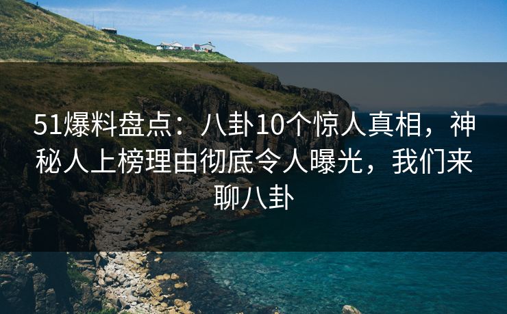51爆料盘点：八卦10个惊人真相，神秘人上榜理由彻底令人曝光，我们来聊八卦