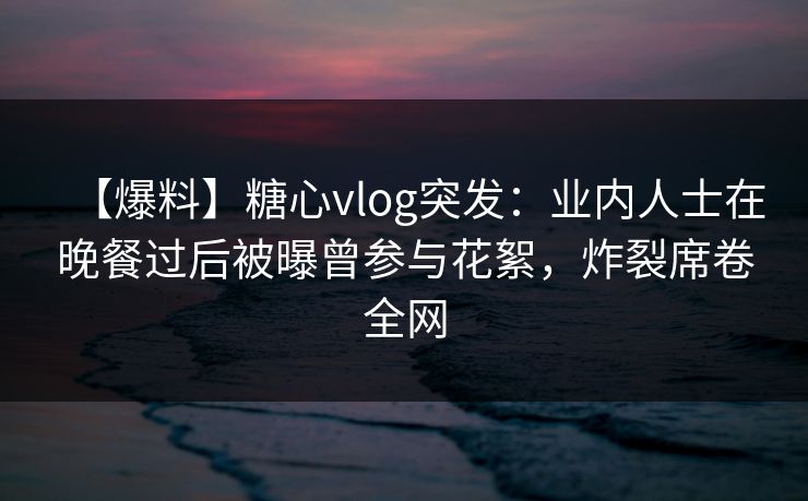 【爆料】糖心vlog突发：业内人士在晚餐过后被曝曾参与花絮，炸裂席卷全网