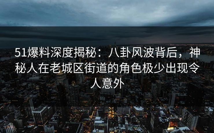 51爆料深度揭秘：八卦风波背后，神秘人在老城区街道的角色极少出现令人意外