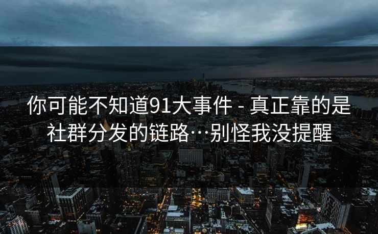 你可能不知道91大事件 - 真正靠的是社群分发的链路…别怪我没提醒 你可能不知道91大事件 - 真正靠的是社群分发的链路…别怪我没提醒