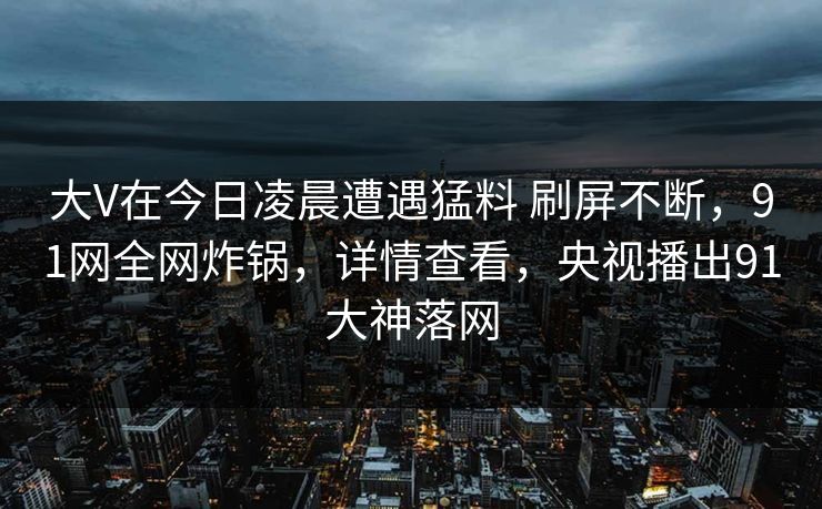 大V在今日凌晨遭遇猛料 刷屏不断,91网全网炸锅,详情查看,央视播出91大神落网 大V在今日凌晨遭遇猛料 刷屏不断,91网全网炸锅,详情查看,央视播出91大神落网