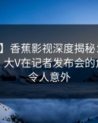 【独家】香蕉影视深度揭秘：猛料风波背后，大V在记者发布会的角色疯狂令人意外