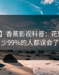 【紧急】香蕉影视科普：花絮背后最少99%的人都误会了