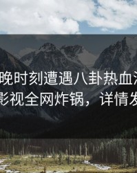 大V在傍晚时刻遭遇八卦热血沸腾，香蕉影视全网炸锅，详情发现
