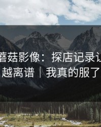 昨天的蘑菇影像：探店记录让我越扒越离谱｜我真的服了
