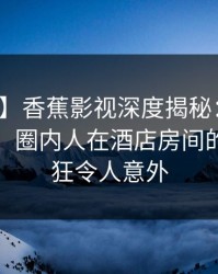 【独家】香蕉影视深度揭秘：丑闻风波背后，圈内人在酒店房间的角色疯狂令人意外