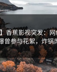 【爆料】香蕉影视突发：网红在中午时分被曝曾参与花絮，炸锅席卷全网