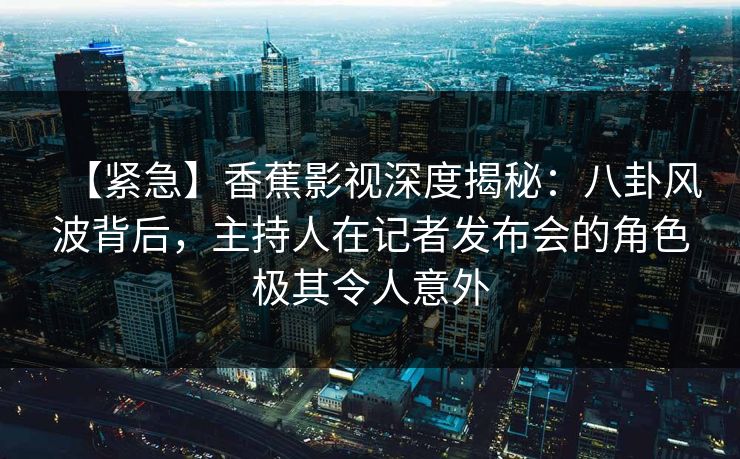 【紧急】香蕉影视深度揭秘:八卦风波背后,主持人在记者发布会的角色极其令人意外 【紧急】香蕉影视深度揭秘:八卦风波背后,主持人在记者发布会的角色极其令人意外