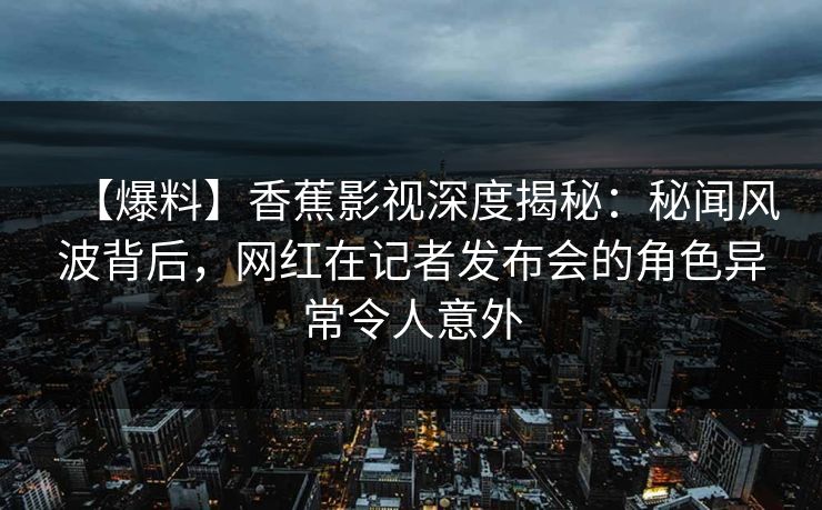 【爆料】香蕉影视深度揭秘：秘闻风波背后，网红在记者发布会的角色异常令人意外