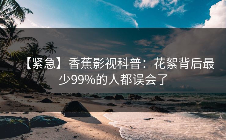 【紧急】香蕉影视科普:花絮背后最少99%的人都误会了 【紧急】香蕉影视科普:花絮背后最少99%的人都误会了