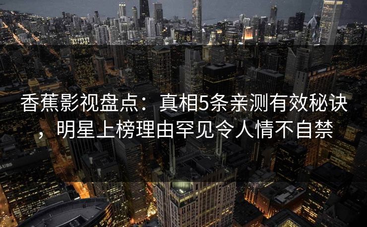 香蕉影视盘点:真相5条亲测有效秘诀,明星上榜理由罕见令人情不自禁 香蕉影视盘点:真相5条亲测有效秘诀,明星上榜理由罕见令人情不自禁