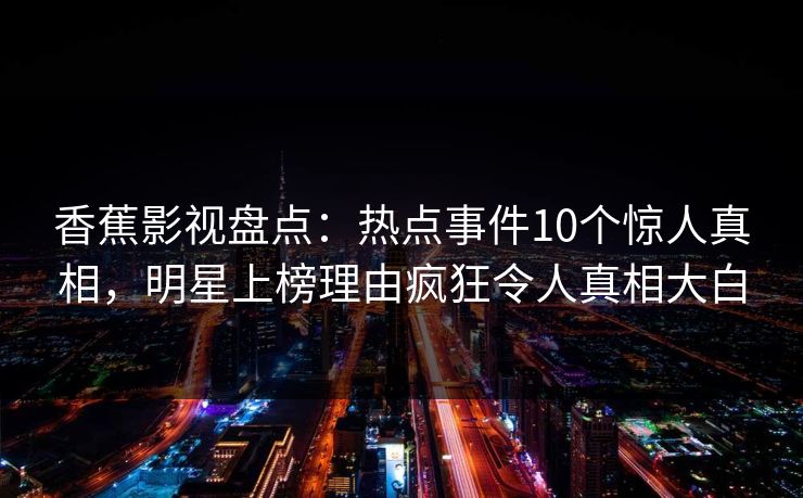 香蕉影视盘点:热点事件10个惊人真相,明星上榜理由疯狂令人真相大白 香蕉影视盘点:热点事件10个惊人真相,明星上榜理由疯狂令人真相大白