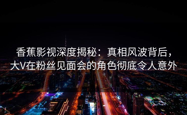 香蕉影视深度揭秘:真相风波背后,大V在粉丝见面会的角色彻底令人意外 香蕉影视深度揭秘:真相风波背后,大V在粉丝见面会的角色彻底令人意外
