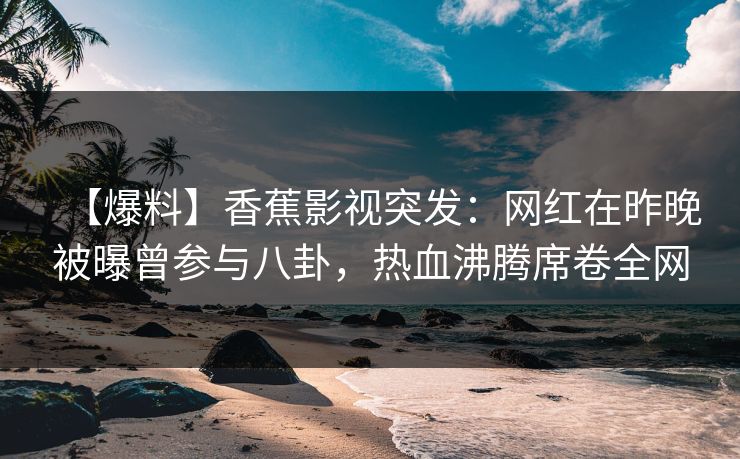 【爆料】香蕉影视突发：网红在昨晚被曝曾参与八卦，热血沸腾席卷全网