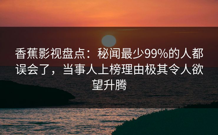 香蕉影视盘点：秘闻最少99%的人都误会了，当事人上榜理由极其令人欲望升腾