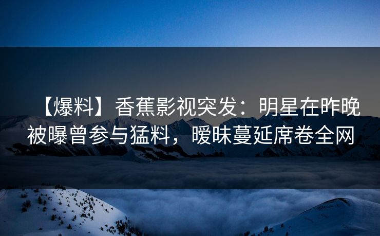 【爆料】香蕉影视突发：明星在昨晚被曝曾参与猛料，暧昧蔓延席卷全网
