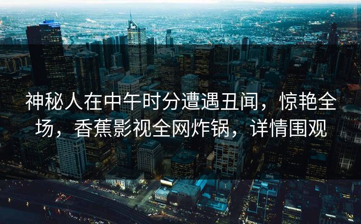 神秘人在中午时分遭遇丑闻，惊艳全场，香蕉影视全网炸锅，详情围观