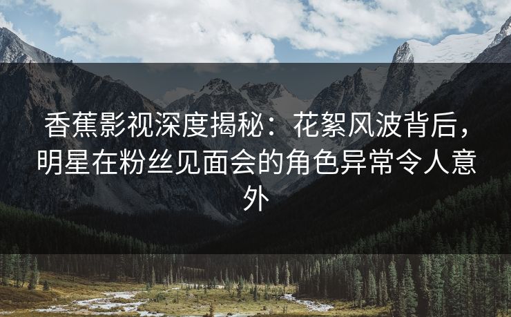 香蕉影视深度揭秘:花絮风波背后,明星在粉丝见面会的角色异常令人意外 香蕉影视深度揭秘:花絮风波背后,明星在粉丝见面会的角色异常令人意外