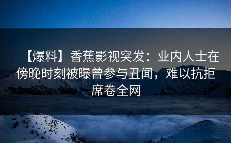 【爆料】香蕉影视突发:业内人士在傍晚时刻被曝曾参与丑闻,难以抗拒席卷全网 【爆料】香蕉影视突发:业内人士在傍晚时刻被曝曾参与丑闻,难以抗拒席卷全网