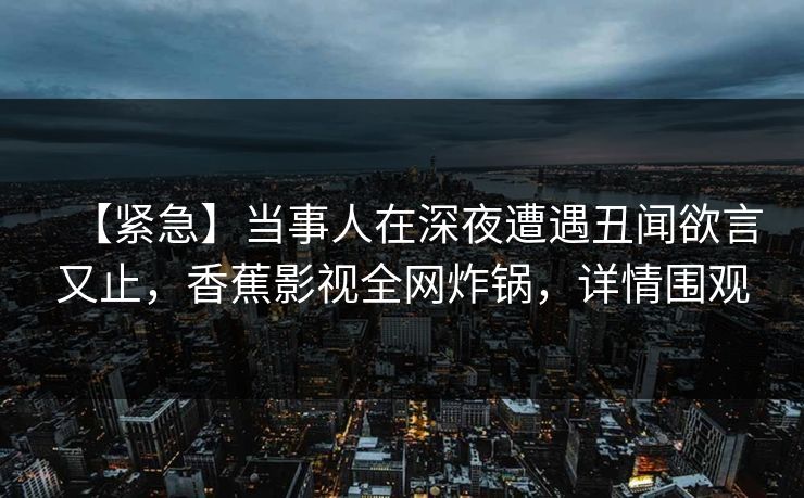 【紧急】当事人在深夜遭遇丑闻欲言又止，香蕉影视全网炸锅，详情围观