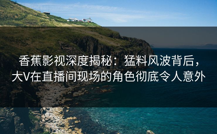 香蕉影视深度揭秘：猛料风波背后，大V在直播间现场的角色彻底令人意外