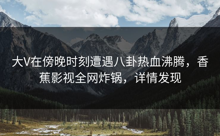 大V在傍晚时刻遭遇八卦热血沸腾，香蕉影视全网炸锅，详情发现