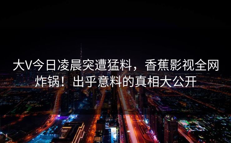大V今日凌晨突遭猛料,香蕉影视全网炸锅!出乎意料的真相大公开 大V今日凌晨突遭猛料,香蕉影视全网炸锅!出乎意料的真相大公开