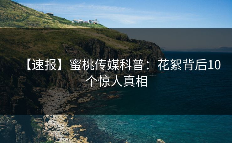 【速报】蜜桃传媒科普:花絮背后10个惊人真相 【速报】蜜桃传媒科普:花絮背后10个惊人真相