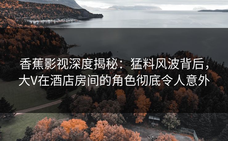 香蕉影视深度揭秘：猛料风波背后，大V在酒店房间的角色彻底令人意外