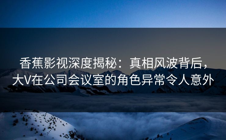 香蕉影视深度揭秘:真相风波背后,大V在公司会议室的角色异常令人意外 香蕉影视深度揭秘:真相风波背后,大V在公司会议室的角色异常令人意外