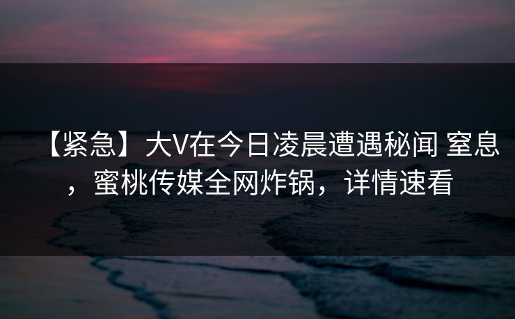 【紧急】大V在今日凌晨遭遇秘闻 窒息,蜜桃传媒全网炸锅,详情速看 【紧急】大V在今日凌晨遭遇秘闻 窒息,蜜桃传媒全网炸锅,详情速看