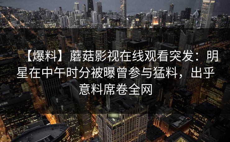 【爆料】蘑菇影视在线观看突发：明星在中午时分被曝曾参与猛料，出乎意料席卷全网