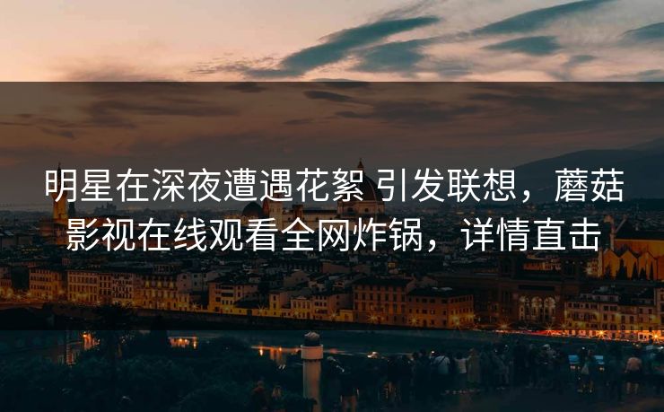 明星在深夜遭遇花絮 引发联想,蘑菇影视在线观看全网炸锅,详情直击 明星在深夜遭遇花絮 引发联想,蘑菇影视在线观看全网炸锅,详情直击