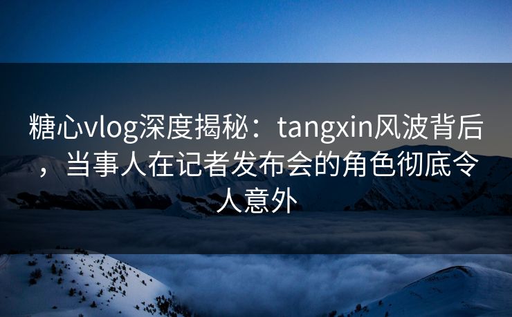 糖心vlog深度揭秘：tangxin风波背后，当事人在记者发布会的角色彻底令人意外