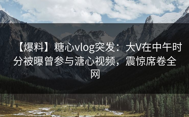 【爆料】糖心vlog突发：大V在中午时分被曝曾参与溏心视频，震惊席卷全网