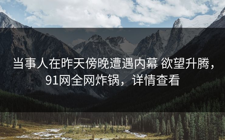 当事人在昨天傍晚遭遇内幕 欲望升腾，91网全网炸锅，详情查看