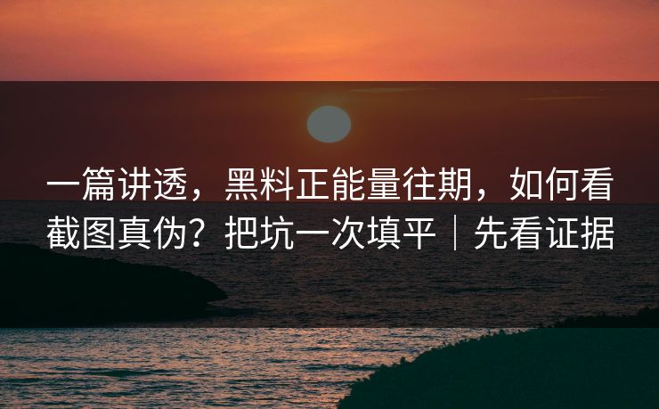 一篇讲透，黑料正能量往期，如何看截图真伪？把坑一次填平｜先看证据