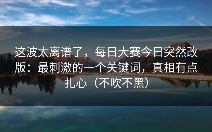 这波太离谱了，每日大赛今日突然改版：最刺激的一个关键词，真相有点扎心（不吹不黑）