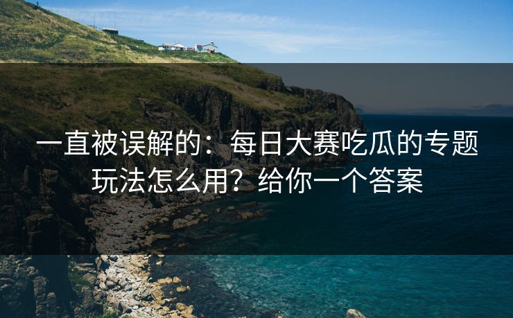 一直被误解的：每日大赛吃瓜的专题玩法怎么用？给你一个答案