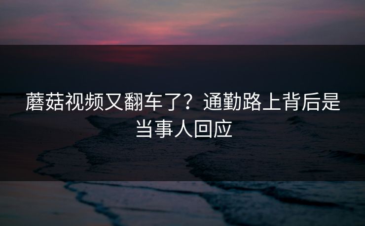 蘑菇视频又翻车了？通勤路上背后是当事人回应