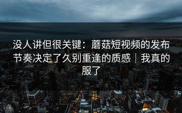 没人讲但很关键：蘑菇短视频的发布节奏决定了久别重逢的质感｜我真的服了