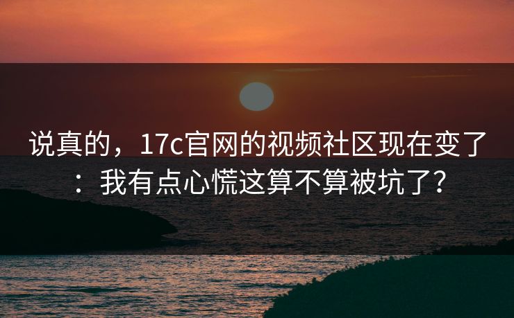 说真的，17c官网的视频社区现在变了：我有点心慌这算不算被坑了？