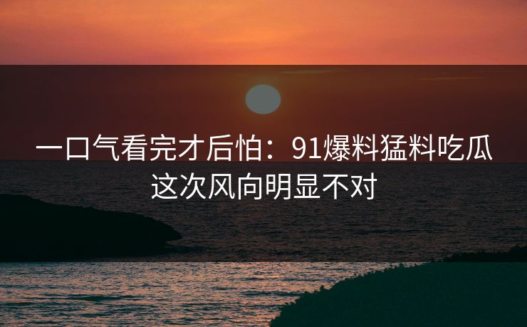 一口气看完才后怕：91爆料猛料吃瓜这次风向明显不对